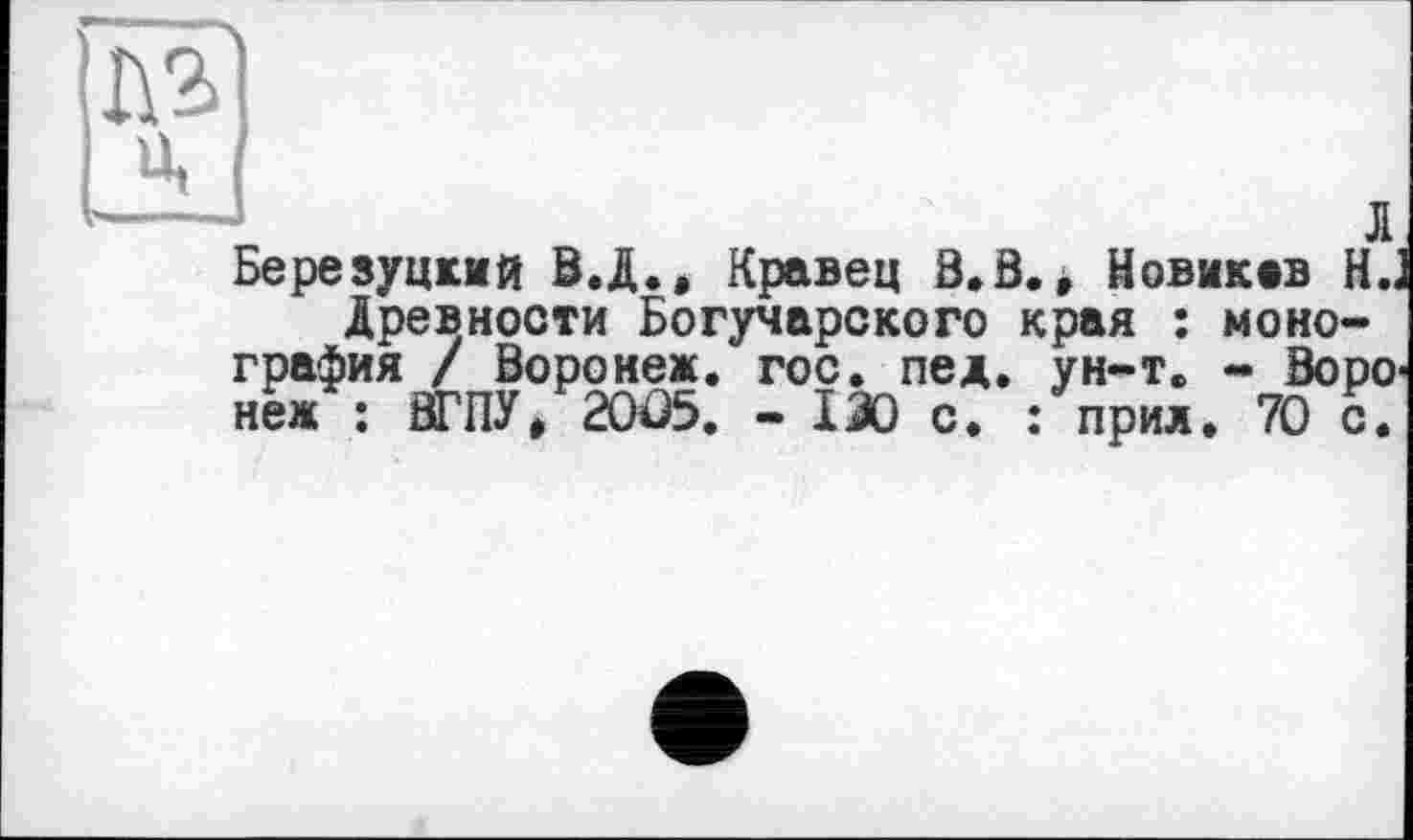 ﻿Березуцкий B.Ä., Кравец В. В., Новикив Н„
Древности Богучарского края : монография / Воронеж, гос. пед. ун-т. - Воро неж : ВТ ПУ, 20Ö5. - 130 с. : прил. 70 с.